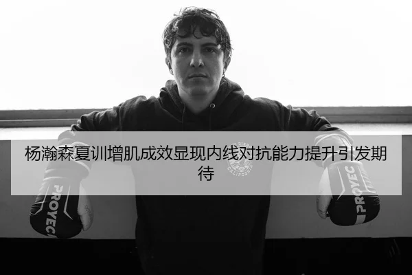 杨瀚森夏训增肌成效显现内线对抗能力提升引发期待